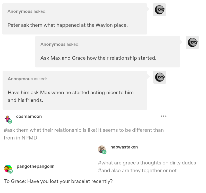 various asks and reblogs. anon: Peter ask them what happened at the Waylon place. anon: Ask Max and Grace how their relationship started. anon: Have him ask Max when he started acting nicer to him and his friends. cosmamoon: ask them what their relationship is like! It seems to be different than from in NPMD. nabwastaken: what are grace's thoughts on dirty dudes, and also are they together or not? pangothepangolin: To Grace, have you lost your bracelet recently?